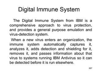 Digital Immune System
The Digital Immune System from IBM is a
comprehensive approach to virus protection,
and provides a general purpose emulation and
virus-detection system.
When a new virus enters an organization, the
immune system automatically captures it,
analyzes it, adds detection and shielding for it,
removes it, and passes information about that
virus to systems running IBM Antivirus so it can
be detected before it is run elsewhere.
687
 