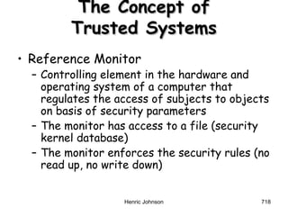 Henric Johnson 718
The Concept ofThe Concept of
Trusted SystemsTrusted Systems
• Reference Monitor
– Controlling element in the hardware and
operating system of a computer that
regulates the access of subjects to objects
on basis of security parameters
– The monitor has access to a file (security
kernel database)
– The monitor enforces the security rules (no
read up, no write down)
 