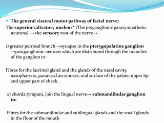  The general visceral motor pathway of facial nerve:
The superior salivatory nucleus* (The preganglionic parasympathetic
neurons) → the sensory root of the nerve→
1) greater petrosal branch →synapse in the pterygopalatine ganglion
→postganglionic neurons which are distributed through the branches
of the ganglion to:
Fibres for the lacrimal gland and the glands of the nasal cavity,
nasopharynx, paranasal air sinuses, oral surface of the palate, upper lip
and upper part of cheek.
2) chorda tympani, join the lingual nerve→ submandibular ganglion
to:
Fibres for the submandibular and sublingual glands and the small glands
in the floor of the mouth
 