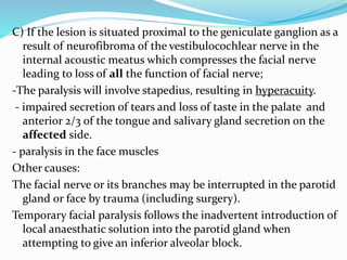 C) If the lesion is situated proximal to the geniculate ganglion as a
result of neurofibroma of the vestibulocochlear nerve in the
internal acoustic meatus which compresses the facial nerve
leading to loss of all the function of facial nerve;
-The paralysis will involve stapedius, resulting in hyperacuity.
- impaired secretion of tears and loss of taste in the palate and
anterior 2/3 of the tongue and salivary gland secretion on the
affected side.
- paralysis in the face muscles
Other causes:
The facial nerve or its branches may be interrupted in the parotid
gland or face by trauma (including surgery).
Temporary facial paralysis follows the inadvertent introduction of
local anaesthatic solution into the parotid gland when
attempting to give an inferior alveolar block.
 