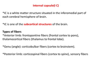 Internal capsule(I C)
*IC is a white matter structure situated in the inferomedial part of
each cerebral hemisphere of brain.
*IC is one of the subcortical structures of the brain.
Types of fibers
*Anterior limb: frontopontine fibers (frontal cortex to pons),
thalamocortical fibers (thalamus to frontal lobe).
*Genu (angle): corticobulbar fibers (cortex to brainstem).
*Posterior limb: corticospinal fibers (cortex to spine), sensory fibers
 