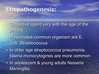 • Causative agent very with the age of theCausative agent very with the age of the
patientpatient
• In neonates common organism are E.In neonates common organism are E.
Coli, StreptococcusColi, Streptococcus
• In older age streptococcus pneumonia,In older age streptococcus pneumonia,
listeria monocytogines are more commonlisteria monocytogines are more common
• In adolescent & young adults NeiseriaIn adolescent & young adults Neiseria
Meningitis.Meningitis.
 