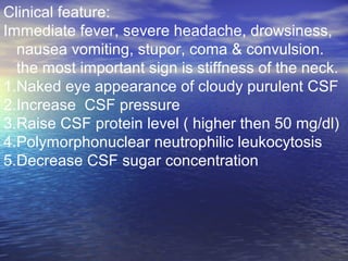 Clinical feature:
Immediate fever, severe headache, drowsiness,
nausea vomiting, stupor, coma & convulsion.
the most important sign is stiffness of the neck.
1.Naked eye appearance of cloudy purulent CSF
2.Increase CSF pressure
3.Raise CSF protein level ( higher then 50 mg/dl)
4.Polymorphonuclear neutrophilic leukocytosis
5.Decrease CSF sugar concentration
 