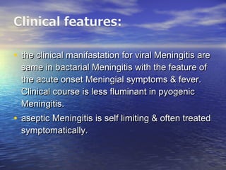• the clinical manifastation for viral Meningitis arethe clinical manifastation for viral Meningitis are
same in bactarial Meningitis with the feature ofsame in bactarial Meningitis with the feature of
the acute onset Meningial symptoms & fever.the acute onset Meningial symptoms & fever.
Clinical course is less fluminant in pyogenicClinical course is less fluminant in pyogenic
Meningitis.Meningitis.
• aseptic Meningitis is self limiting & often treatedaseptic Meningitis is self limiting & often treated
symptomatically.symptomatically.
 