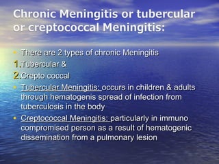 • There are 2 types of chronic MeningitisThere are 2 types of chronic Meningitis
1.1.Tubercular &Tubercular &
2.2.Crepto coccalCrepto coccal
• Tubercular Meningitis:Tubercular Meningitis: occurs in children & adultsoccurs in children & adults
through hematogenis spread of infection fromthrough hematogenis spread of infection from
tuberculosis in the bodytuberculosis in the body
• Creptococcal Meningitis:Creptococcal Meningitis: particularly in immunoparticularly in immuno
compromised person as a result of hematogeniccompromised person as a result of hematogenic
dissemination from a pulmonary lesiondissemination from a pulmonary lesion
 