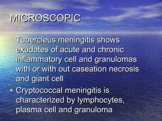 MICROSCOPICMICROSCOPIC
• Tubercleus meningitis showsTubercleus meningitis shows
exudates of acute and chronicexudates of acute and chronic
inflammatory cell and granulomasinflammatory cell and granulomas
with or with out caseation necrosiswith or with out caseation necrosis
and giant celland giant cell
• Cryptococcal meningitis isCryptococcal meningitis is
characterized by lymphocytes,characterized by lymphocytes,
plasma cell and granulomaplasma cell and granuloma
 