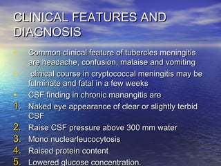 CLINICAL FEATURES ANDCLINICAL FEATURES AND
DIAGNOSISDIAGNOSIS
• Common clinical feature of tubercles meningitisCommon clinical feature of tubercles meningitis
are headache, confusion, malaise and vomitingare headache, confusion, malaise and vomiting
• clinical course in cryptococcal meningitis may beclinical course in cryptococcal meningitis may be
fulminate and fatal in a few weeksfulminate and fatal in a few weeks
• CSF finding in chronic manangitis areCSF finding in chronic manangitis are
1.1. Naked eye appearance of clear or slightly terbidNaked eye appearance of clear or slightly terbid
CSFCSF
2.2. Raise CSF pressure above 300 mm waterRaise CSF pressure above 300 mm water
3.3. Mono nuclearleucocytosisMono nuclearleucocytosis
4.4. Raised protein contentRaised protein content
5.5. Lowered glucose concentration.Lowered glucose concentration.
 