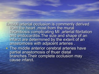 Emboli arterial occlusion is commenly derivedEmboli arterial occlusion is commenly derived
from the heart ,most from the muralfrom the heart ,most from the mural
thrombosis complicating MI ,arterial fibrilationthrombosis complicating MI ,arterial fibrilation
and endocarditis.The size and shape of anand endocarditis.The size and shape of an
infarct are determined by the extent of aninfarct are determined by the extent of an
anastomosis with adjacent arteries .anastomosis with adjacent arteries .
• The middle anterior cerebral arteries haveThe middle anterior cerebral arteries have
partial anastomosis of thuer distalpartial anastomosis of thuer distal
branches.Their complete occlusion maybranches.Their complete occlusion may
cause infarct.cause infarct.
 