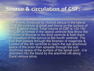 • CSF mainly produced by choroid plexus in the lateralCSF mainly produced by choroid plexus in the lateral
3rd & 4th ventricle & small part found on the surface of3rd & 4th ventricle & small part found on the surface of
brain & spinal chord. Total volume of CSF is 120-150brain & spinal chord. Total volume of CSF is 120-150
ml. CSF is formed in the lateral ventricle flow throw theml. CSF is formed in the lateral ventricle flow throw the
foramen of Munroe to the third ventricle & from thereforamen of Munroe to the third ventricle & from there
by aqueduct of the sylvius to the fourth ventricle. Theby aqueduct of the sylvius to the fourth ventricle. The
fluid then passes through the foramen of magendie &fluid then passes through the foramen of magendie &
Lusaka of the 4th ventricle to reach the sub arachnoidLusaka of the 4th ventricle to reach the sub arachnoid
space of the brain then spreads through the subspace of the brain then spreads through the sub
arachnoid space of the surface of the spinal cord . it isarachnoid space of the surface of the spinal cord . it is
absorbed into the blood by the arachnid villi alongabsorbed into the blood by the arachnid villi along
Dural venous sinus.Dural venous sinus.
 
