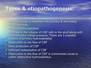 • Hydrocephalus is classified into primary & secondaryHydrocephalus is classified into primary & secondary
hydrocephalus.hydrocephalus.
• Primary hydrocephalus:Primary hydrocephalus:
• Increase in the volume of CSF with in the skull along withIncrease in the volume of CSF with in the skull along with
increase intra cranial pressure. There are 3 possibleincrease intra cranial pressure. There are 3 possible
method of primary hydrocephalusmethod of primary hydrocephalus
1.1.Obstruction to the flow of CSFObstruction to the flow of CSF
2.2.Over production of CSFOver production of CSF
3.3.Deficient reabsorption of CSFDeficient reabsorption of CSF
• Obstruction to the flow of CSF is commonest cause isObstruction to the flow of CSF is commonest cause is
called obstructive hydrocephalus.called obstructive hydrocephalus.
 