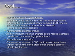 • Non communicating hydrocephalus:Non communicating hydrocephalus:
Obstruction to the flow of CSF within the ventricular systemObstruction to the flow of CSF within the ventricular system
then a portion of ventricles become enlarged & CSF can notthen a portion of ventricles become enlarged & CSF can not
pass into sub arachnoid space this is called nonpass into sub arachnoid space this is called non
communicating hydrocephalus.communicating hydrocephalus.
• Communicating hydrocephalus:Communicating hydrocephalus:
All the ventricular system is enlarged due to reduce resorptionAll the ventricular system is enlarged due to reduce resorption
is called as communicating hydrocephalus.is called as communicating hydrocephalus.
• Secondary hydrocephalus:Secondary hydrocephalus:
Compensatory increase of CSF due to loss of neural tissueCompensatory increase of CSF due to loss of neural tissue
without rise in intra cranial pressure for example cerebralwithout rise in intra cranial pressure for example cerebral
atrophy & infraction.atrophy & infraction.
Cont…..Cont…..
 