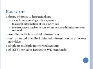 HONEYPOTS
 decoy systems to lure attackers
 away from accessing critical systems
 to collect information of their activities
 to encourage attacker to stay on system so administrator can
respond
 are filled with fabricated information
 instrumented to collect detailed information on attackers
activities
 single or multiple networked systems
 cf IETF Intrusion Detection WG standards
 
