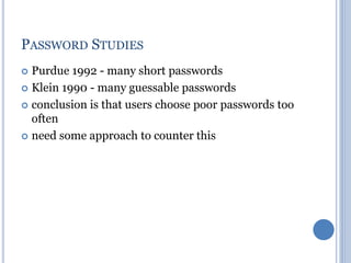 PASSWORD STUDIES
 Purdue 1992 - many short passwords
 Klein 1990 - many guessable passwords
 conclusion is that users choose poor passwords too
often
 need some approach to counter this
 
