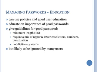 MANAGING PASSWORDS - EDUCATION
 can use policies and good user education
 educate on importance of good passwords
 give guidelines for good passwords
 minimum length (>6)
 require a mix of upper & lower case letters, numbers,
punctuation
 not dictionary words
 but likely to be ignored by many users
 