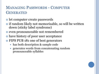 MANAGING PASSWORDS - COMPUTER
GENERATED
 let computer create passwords
 if random likely not memorisable, so will be written
down (sticky label syndrome)
 even pronounceable not remembered
 have history of poor user acceptance
 FIPS PUB 181 one of best generators
 has both description & sample code
 generates words from concatenating random
pronounceable syllables
 