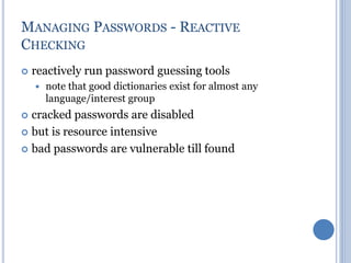 MANAGING PASSWORDS - REACTIVE
CHECKING
 reactively run password guessing tools
 note that good dictionaries exist for almost any
language/interest group
 cracked passwords are disabled
 but is resource intensive
 bad passwords are vulnerable till found
 