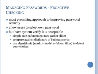 MANAGING PASSWORDS - PROACTIVE
CHECKING
 most promising approach to improving password
security
 allow users to select own password
 but have system verify it is acceptable
 simple rule enforcement (see earlier slide)
 compare against dictionary of bad passwords
 use algorithmic (markov model or bloom filter) to detect
poor choices
 