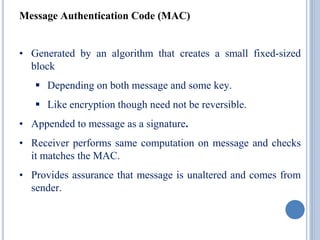 Message Authentication Code (MAC)
• Generated by an algorithm that creates a small fixed-sized
block
 Depending on both message and some key.
 Like encryption though need not be reversible.
• Appended to message as a signature.
• Receiver performs same computation on message and checks
it matches the MAC.
• Provides assurance that message is unaltered and comes from
sender.
 