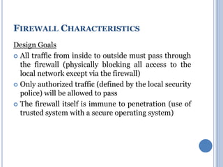 Design Goals
 All traffic from inside to outside must pass through
the firewall (physically blocking all access to the
local network except via the firewall)
 Only authorized traffic (defined by the local security
police) will be allowed to pass
 The firewall itself is immune to penetration (use of
trusted system with a secure operating system)
FIREWALL CHARACTERISTICS
 