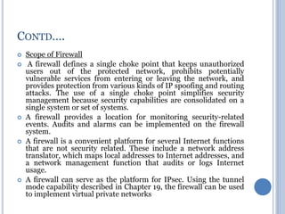  Scope of Firewall
 A firewall defines a single choke point that keeps unauthorized
users out of the protected network, prohibits potentially
vulnerable services from entering or leaving the network, and
provides protection from various kinds of IP spoofing and routing
attacks. The use of a single choke point simplifies security
management because security capabilities are consolidated on a
single system or set of systems.
 A firewall provides a location for monitoring security-related
events. Audits and alarms can be implemented on the firewall
system.
 A firewall is a convenient platform for several Internet functions
that are not security related. These include a network address
translator, which maps local addresses to Internet addresses, and
a network management function that audits or logs Internet
usage.
 A firewall can serve as the platform for IPsec. Using the tunnel
mode capability described in Chapter 19, the firewall can be used
to implement virtual private networks
CONTD….
 