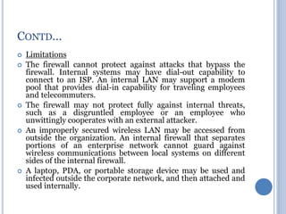  Limitations
 The firewall cannot protect against attacks that bypass the
firewall. Internal systems may have dial-out capability to
connect to an ISP. An internal LAN may support a modem
pool that provides dial-in capability for traveling employees
and telecommuters.
 The firewall may not protect fully against internal threats,
such as a disgruntled employee or an employee who
unwittingly cooperates with an external attacker.
 An improperly secured wireless LAN may be accessed from
outside the organization. An internal firewall that separates
portions of an enterprise network cannot guard against
wireless communications between local systems on different
sides of the internal firewall.
 A laptop, PDA, or portable storage device may be used and
infected outside the corporate network, and then attached and
used internally.
CONTD…
 
