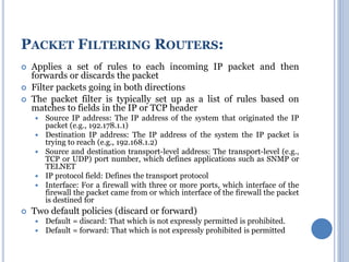  Applies a set of rules to each incoming IP packet and then
forwards or discards the packet
 Filter packets going in both directions
 The packet filter is typically set up as a list of rules based on
matches to fields in the IP or TCP header
 Source IP address: The IP address of the system that originated the IP
packet (e.g., 192.178.1.1)
 Destination IP address: The IP address of the system the IP packet is
trying to reach (e.g., 192.168.1.2)
 Source and destination transport-level address: The transport-level (e.g.,
TCP or UDP) port number, which defines applications such as SNMP or
TELNET
 IP protocol field: Defines the transport protocol
 Interface: For a firewall with three or more ports, which interface of the
firewall the packet came from or which interface of the firewall the packet
is destined for
 Two default policies (discard or forward)
 Default = discard: That which is not expressly permitted is prohibited.
 Default = forward: That which is not expressly prohibited is permitted
PACKET FILTERING ROUTERS:
 