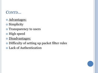  Advantages:
 Simplicity
 Transparency to users
 High speed
 Disadvantages:
 Difficulty of setting up packet filter rules
 Lack of Authentication
CONTD…
 