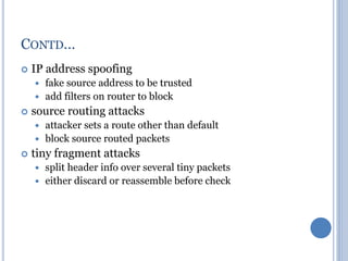  IP address spoofing
 fake source address to be trusted
 add filters on router to block
 source routing attacks
 attacker sets a route other than default
 block source routed packets
 tiny fragment attacks
 split header info over several tiny packets
 either discard or reassemble before check
CONTD…
 