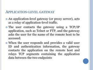  An application-level gateway (or proxy server), acts
as a relay of application-level traffic.
 The user contacts the gateway using a TCP/IP
application, such as Telnet or FTP, and the gateway
asks the user for the name of the remote host to be
accessed.
 When the user responds and provides a valid user
ID and authentication information, the gateway
contacts the application on the remote host and
relays TCP segments containing the application
data between the two endpoints
APPLICATION-LEVEL GATEWAY
 