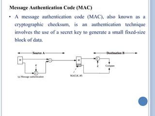 Message Authentication Code (MAC)
• A message authentication code (MAC), also known as a
cryptographic checksum, is an authentication technique
involves the use of a secret key to generate a small fixed-size
block of data.
 