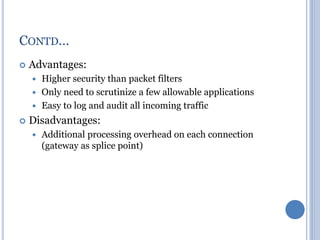  Advantages:
 Higher security than packet filters
 Only need to scrutinize a few allowable applications
 Easy to log and audit all incoming traffic
 Disadvantages:
 Additional processing overhead on each connection
(gateway as splice point)
CONTD…
 