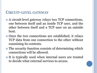 A circuit-level gateway relays two TCP connections,
one between itself and an inside TCP user, and the
other between itself and a TCP user on an outside
host.
 Once the two connections are established, it relays
TCP data from one connection to the other without
examining its contents.
 The security function consists of determining which
connections will be allowed.
 It is typically used when internal users are trusted
to decide what external services to access.
CIRCUIT-LEVEL GATEWAY
 