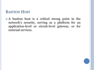  A bastion host is a critical strong point in the
network’s security, serving as a platform for an
application-level or circuit-level gateway, or for
external services.
BASTION HOST
 