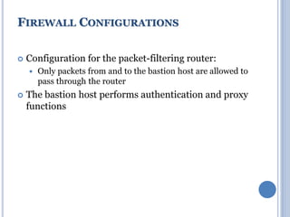  Configuration for the packet-filtering router:
 Only packets from and to the bastion host are allowed to
pass through the router
 The bastion host performs authentication and proxy
functions
FIREWALL CONFIGURATIONS
 