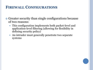  Greater security than single configurations because
of two reasons:
 This configuration implements both packet-level and
application-level filtering (allowing for flexibility in
defining security policy)
 An intruder must generally penetrate two separate
systems
FIREWALL CONFIGURATIONS
 