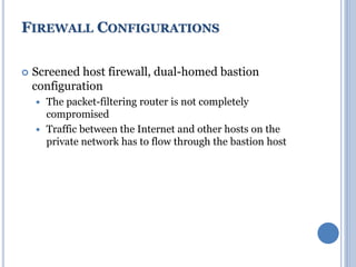  Screened host firewall, dual-homed bastion
configuration
 The packet-filtering router is not completely
compromised
 Traffic between the Internet and other hosts on the
private network has to flow through the bastion host
FIREWALL CONFIGURATIONS
 