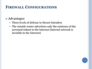  Advantages:
 Three levels of defense to thwart intruders
 The outside router advertises only the existence of the
screened subnet to the Internet (internal network is
invisible to the Internet)
FIREWALL CONFIGURATIONS
 