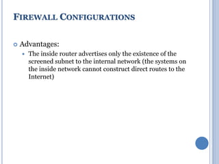  Advantages:
 The inside router advertises only the existence of the
screened subnet to the internal network (the systems on
the inside network cannot construct direct routes to the
Internet)
FIREWALL CONFIGURATIONS
 