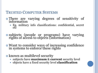  There are varying degrees of sensitivity of
information
 Eg. military info classifications: confidential, secret
etc
 subjects (people or programs) have varying
rights of access to objects (information)
 Want to consider ways of increasing confidence
in systems to enforce these rights
 known as multilevel security
 subjects have maximum & current security level
 objects have a fixed security level classification
TRUSTED COMPUTER SYSTEMS
 