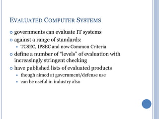  governments can evaluate IT systems
 against a range of standards:
 TCSEC, IPSEC and now Common Criteria
 define a number of “levels” of evaluation with
increasingly stringent checking
 have published lists of evaluated products
 though aimed at government/defense use
 can be useful in industry also
EVALUATED COMPUTER SYSTEMS
 