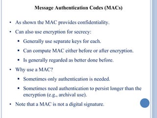 Message Authentication Codes (MACs)
• As shown the MAC provides confidentiality.
• Can also use encryption for secrecy:
 Generally use separate keys for each.
 Can compute MAC either before or after encryption.
 Is generally regarded as better done before.
• Why use a MAC?
 Sometimes only authentication is needed.
 Sometimes need authentication to persist longer than the
encryption (e.g., archival use).
• Note that a MAC is not a digital signature.
 