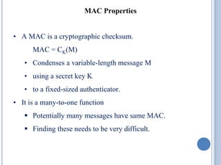MAC Properties
• A MAC is a cryptographic checksum.
MAC = CK(M)
• Condenses a variable-length message M
• using a secret key K
• to a fixed-sized authenticator.
• It is a many-to-one function
 Potentially many messages have same MAC.
 Finding these needs to be very difficult.
 