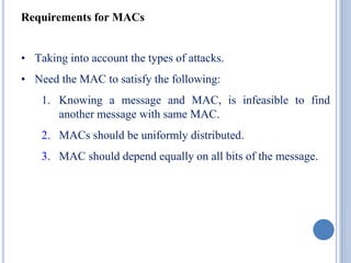 Requirements for MACs
• Taking into account the types of attacks.
• Need the MAC to satisfy the following:
1. Knowing a message and MAC, is infeasible to find
another message with same MAC.
2. MACs should be uniformly distributed.
3. MAC should depend equally on all bits of the message.
 
