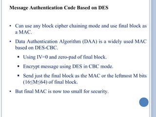 Message Authentication Code Based on DES
• Can use any block cipher chaining mode and use final block as
a MAC.
• Data Authentication Algorithm (DAA) is a widely used MAC
based on DES-CBC.
 Using IV=0 and zero-pad of final block.
 Encrypt message using DES in CBC mode.
 Send just the final block as the MAC or the leftmost M bits
(16≤M≤64) of final block.
• But final MAC is now too small for security.
 