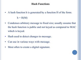 Hash Functions
• A hash function h is generated by a function H of the form:
h = H(M)
• Condenses arbitrary message to fixed size; usually assume that
the hash function is public and not keyed as compared to MAC
which is keyed.
• Hash used to detect changes to message.
• Can use in various ways with message.
• Most often to create a digital signature.
 