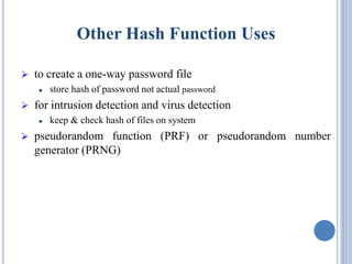 Other Hash Function Uses
 to create a one-way password file
 store hash of password not actual password
 for intrusion detection and virus detection
 keep & check hash of files on system
 pseudorandom function (PRF) or pseudorandom number
generator (PRNG)
 
