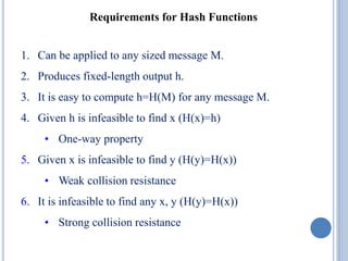 Requirements for Hash Functions
1. Can be applied to any sized message M.
2. Produces fixed-length output h.
3. It is easy to compute h=H(M) for any message M.
4. Given h is infeasible to find x (H(x)=h)
• One-way property
5. Given x is infeasible to find y (H(y)=H(x))
• Weak collision resistance
6. It is infeasible to find any x, y (H(y)=H(x))
• Strong collision resistance
 