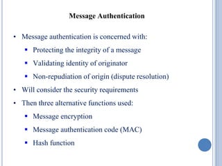 • Message authentication is concerned with:
 Protecting the integrity of a message
 Validating identity of originator
 Non-repudiation of origin (dispute resolution)
• Will consider the security requirements
• Then three alternative functions used:
 Message encryption
 Message authentication code (MAC)
 Hash function
Message Authentication
 