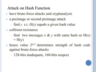  have brute-force attacks and cryptanalysis
 a preimage or second preimage attack
 find y s.t. H(y) equals a given hash value
 collision resistance
 find two messages x & y with same hash so H(x)
= H(y)
 hence value 2m/2 determines strength of hash code
against brute-force attacks
 128-bits inadequate, 160-bits suspect
Attack on Hash Function
 