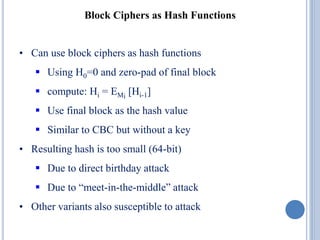 Block Ciphers as Hash Functions
• Can use block ciphers as hash functions
 Using H0=0 and zero-pad of final block
 compute: Hi = EMi
[Hi-1]
 Use final block as the hash value
 Similar to CBC but without a key
• Resulting hash is too small (64-bit)
 Due to direct birthday attack
 Due to “meet-in-the-middle” attack
• Other variants also susceptible to attack
 